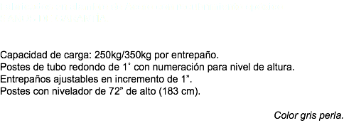 Fabricados en alambre de Acero con recubrimiento epóxico 5 AÑOS DE GARANTÍA. Capacidad de carga: 250kg/350kg por entrepaño. Postes de tubo redondo de 1˚ con numeración para nivel de altura. Entrepaños ajustables en incremento de 1”. Postes con nivelador de 72” de alto (183 cm). Color gris perla. 